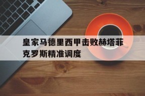 澳门新葡京娱乐城官网_关于皇家马德里西甲击败赫塔菲克罗斯精准调度的信息